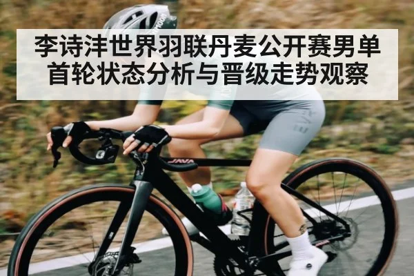 李诗沣世界羽联丹麦公开赛男单首轮状态分析与晋级走势观察