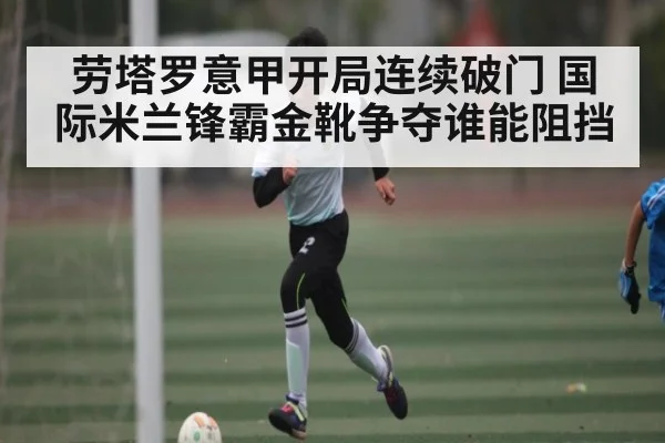 劳塔罗意甲开局连续破门 国际米兰锋霸金靴争夺谁能阻挡